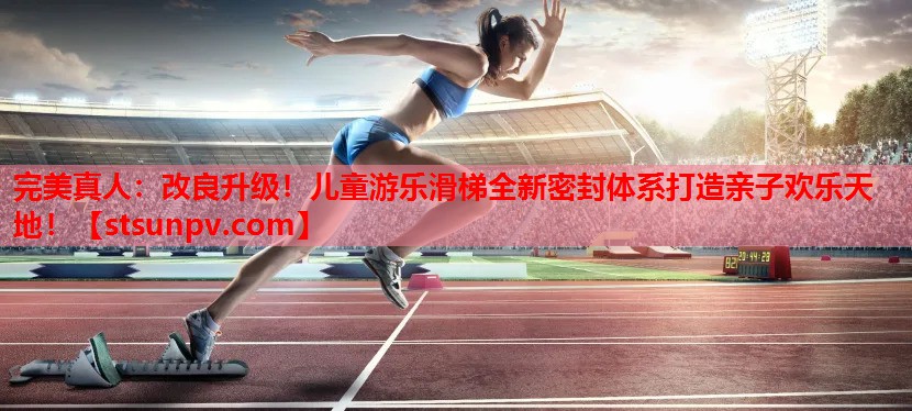 改良升级!儿童游乐滑梯全新密封体系打造亲子欢乐天地! 改良升级!儿童游乐滑梯全新密封体系打造亲子欢乐天地!