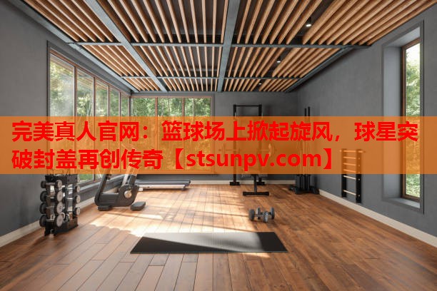 篮球场上掀起旋风,球星突破封盖再创传奇 篮球场上掀起旋风,球星突破封盖再创传奇